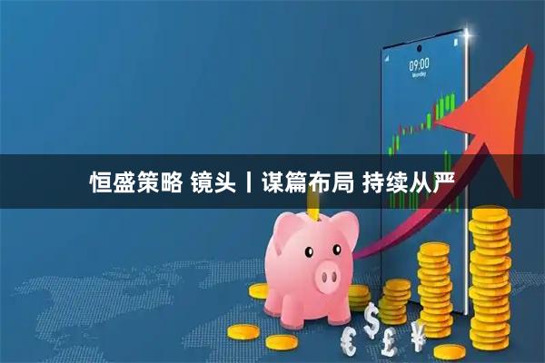 恒盛策略 镜头丨谋篇布局 持续从严