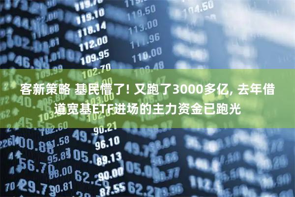 客新策略 基民懵了! 又跑了3000多亿, 去年借道宽基ETF进场的主力资金已跑光