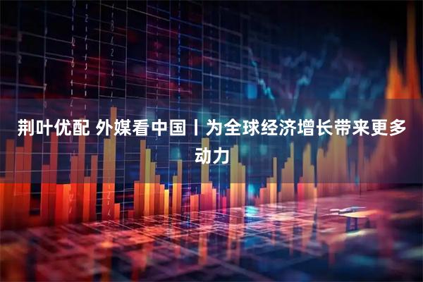 荆叶优配 外媒看中国丨为全球经济增长带来更多动力
