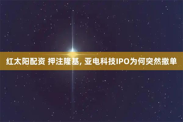 红太阳配资 押注隆基, 亚电科技IPO为何突然撤单