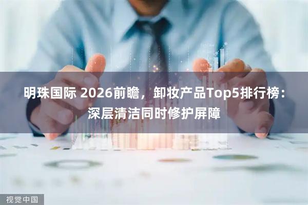 明珠国际 2026前瞻，卸妆产品Top5排行榜：深层清洁同时修护屏障