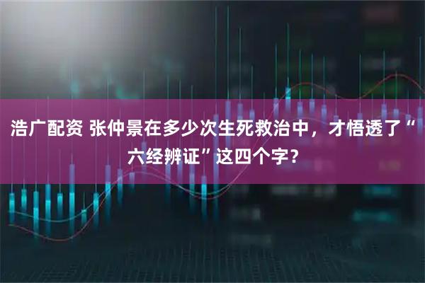 浩广配资 张仲景在多少次生死救治中，才悟透了“六经辨证”这四个字？