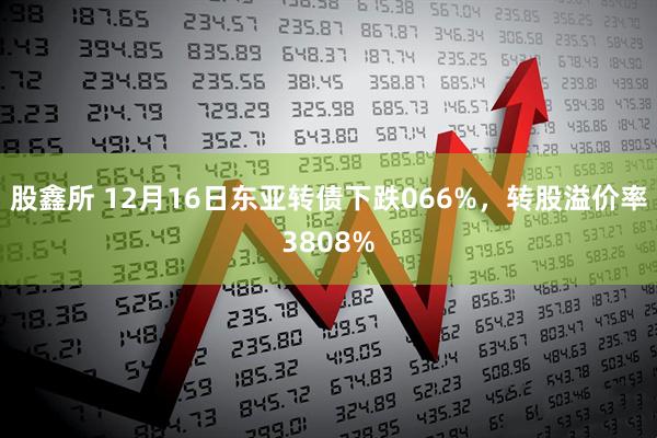 股鑫所 12月16日东亚转债下跌066%，转股溢价率3808%
