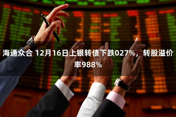 海通众合 12月16日上银转债下跌027%，转股溢价率988%