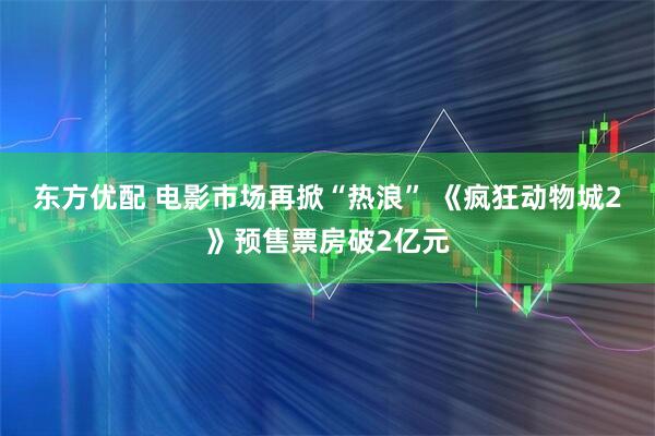 东方优配 电影市场再掀“热浪” 《疯狂动物城2》预售票房破2亿元