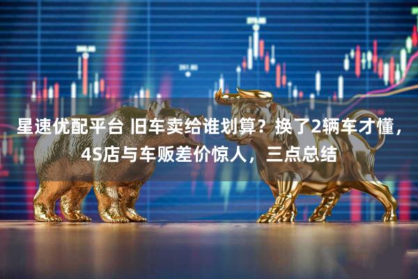 星速优配平台 旧车卖给谁划算？换了2辆车才懂，4S店与车贩差价惊人，三点总结