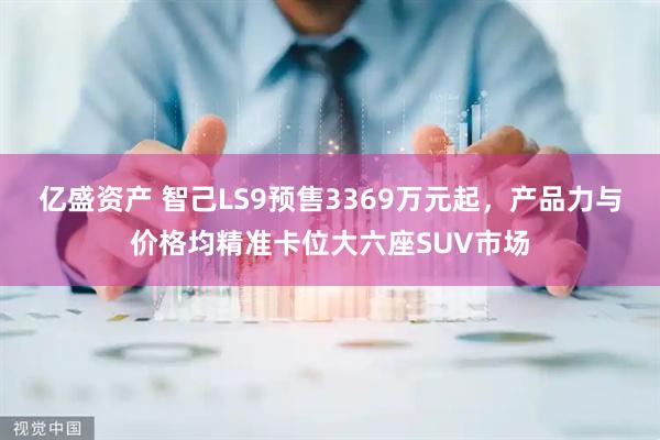 亿盛资产 智己LS9预售3369万元起，产品力与价格均精准卡位大六座SUV市场