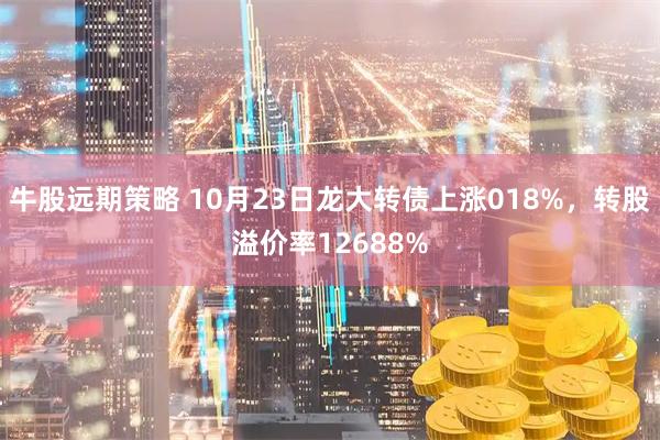 牛股远期策略 10月23日龙大转债上涨018%，转股溢价率12688%