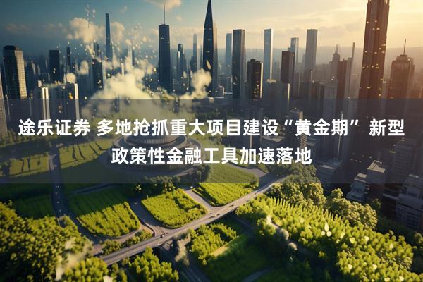 途乐证券 多地抢抓重大项目建设“黄金期” 新型政策性金融工具加速落地