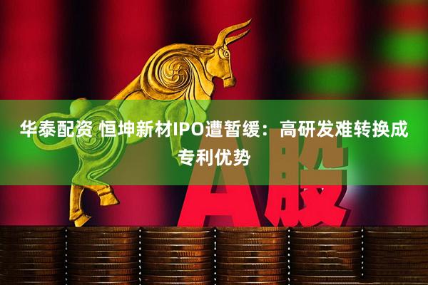 华泰配资 恒坤新材IPO遭暂缓：高研发难转换成专利优势