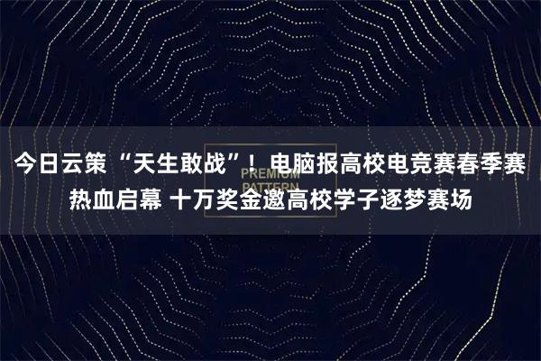 今日云策 “天生敢战”！电脑报高校电竞赛春季赛热血启幕 十万奖金邀高校学子逐梦赛场