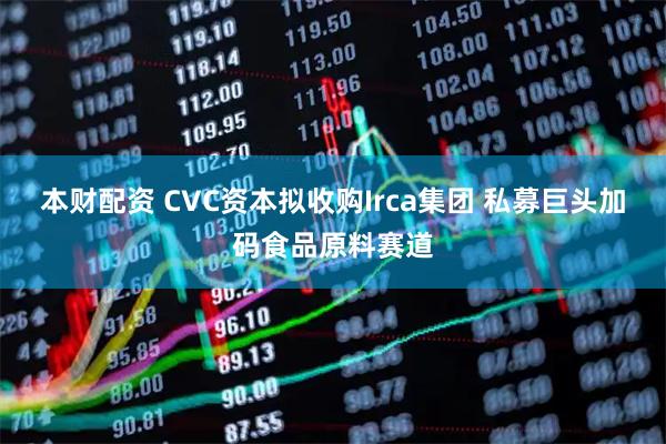 本财配资 CVC资本拟收购Irca集团 私募巨头加码食品原料赛道